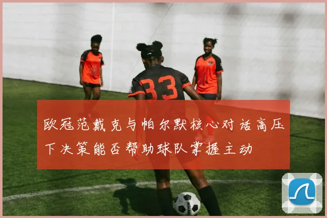 欧冠范戴克与帕尔默核心对话高压下决策能否帮助球队掌握主动 · 用户常问