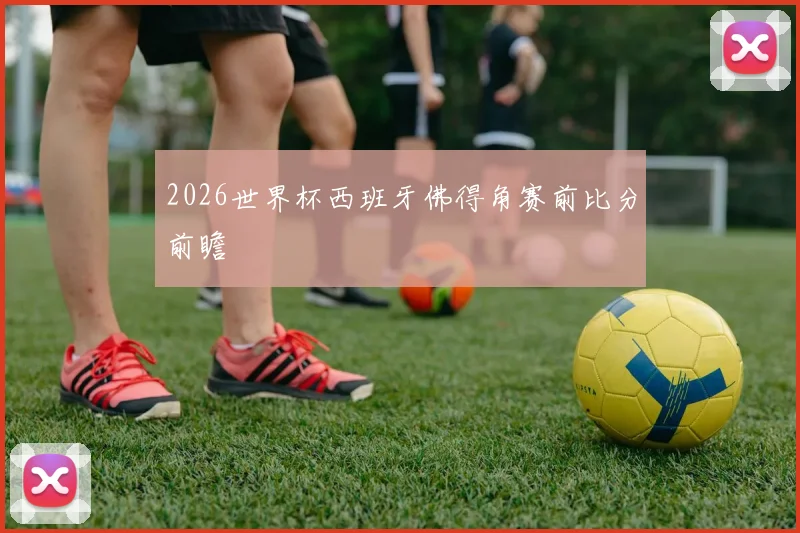 2026世界杯西班牙佛得角赛前比分前瞻
