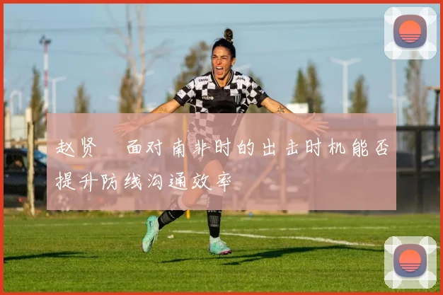 【合乐平台APP下载】赵贤祐面对南非时的出击时机能否提升防线沟通效率