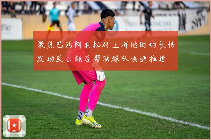 聚焦巴西阿利松对上海地时的长传发动反击能否帮助球队快速推进