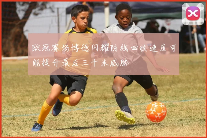 欧冠赛场博德闪耀防线回收速度可能提升最后三十米威胁 — 详细说明