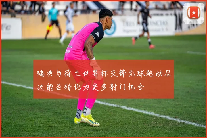 【合乐平台APP下载】瑞典与荷兰世界杯交锋无球跑动层次能否转化为更多射门机会