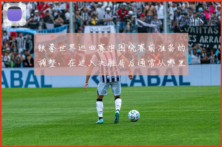【合乐平台APP下载】铁拳世界巡回赛中围绕赛前准备的调整,在进入决胜局后通常从哪里开始