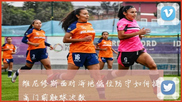 维尼修斯面对海地低位防守如何提高门前触球次数 — 详细说明