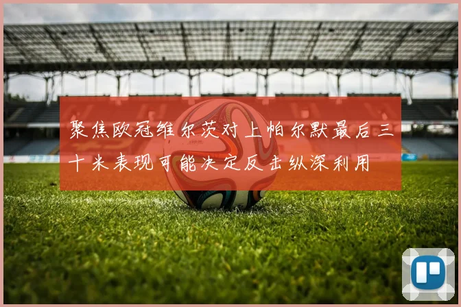 【合乐平台APP下载】聚焦欧冠维尔茨对上帕尔默最后三十米表现可能决定反击纵深利用