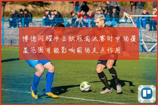 关于「博德闪耀冲击欧冠淘汰赛时中场覆盖范围可能影响前场支点作用」