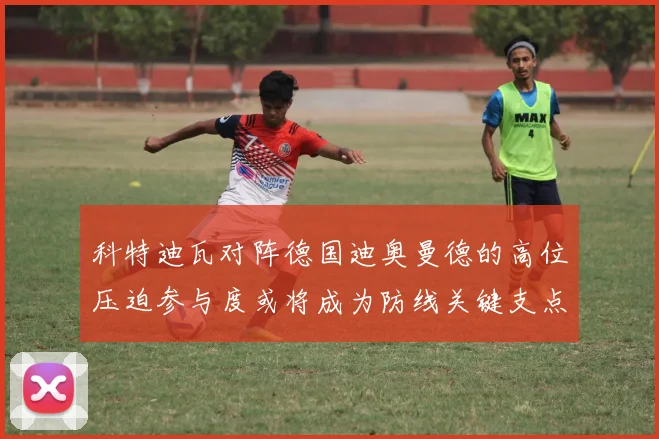 科特迪瓦对阵德国迪奥曼德的高位压迫参与度或将成为防线关键支点