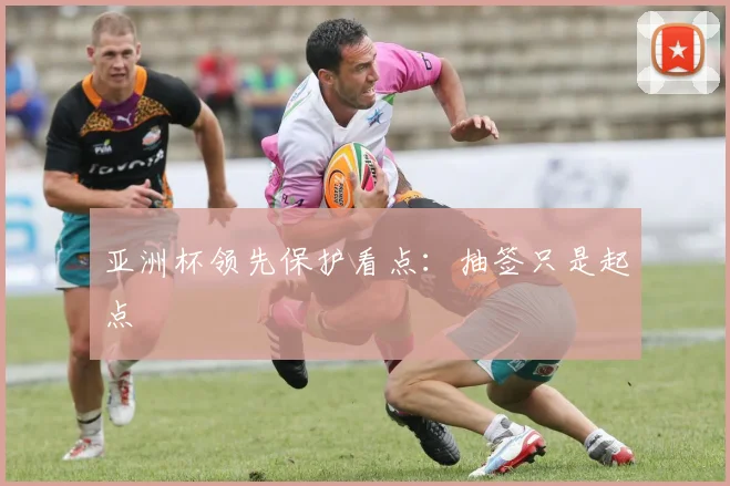 亚洲杯领先保护看点:抽签只是起点 — 详细说明