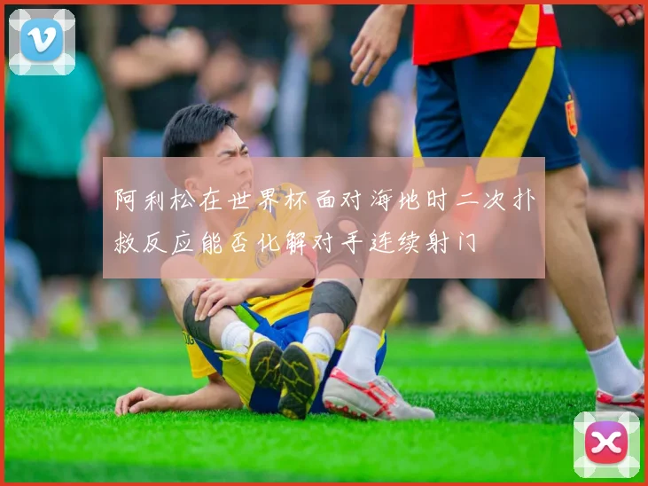 阿利松在世界杯面对海地时二次扑救反应能否化解对手连续射门 — 详细说明