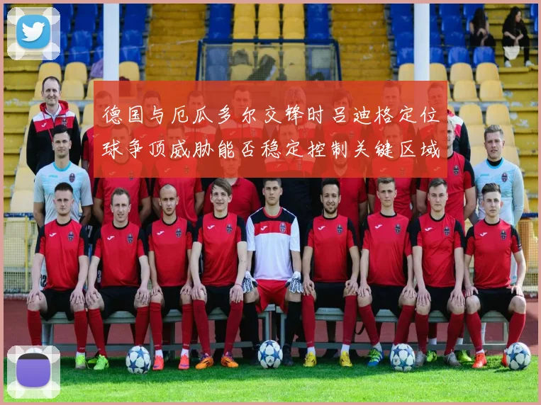 德国与厄瓜多尔交锋时吕迪格定位球争顶威胁能否稳定控制关键区域